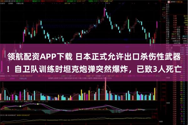 领航配资APP下载 日本正式允许出口杀伤性武器！自卫队训练时坦克炮弹突然爆炸，已致3人死亡