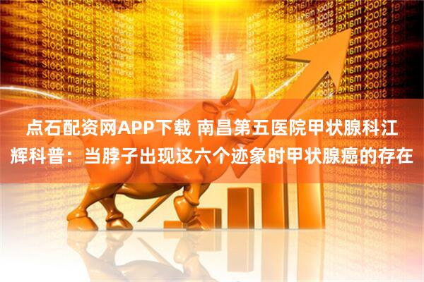 点石配资网APP下载 南昌第五医院甲状腺科江辉科普：当脖子出现这六个迹象时甲状腺癌的存在