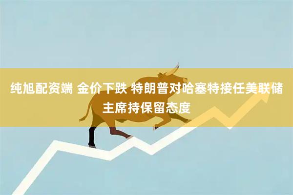 纯旭配资端 金价下跌 特朗普对哈塞特接任美联储主席持保留态度