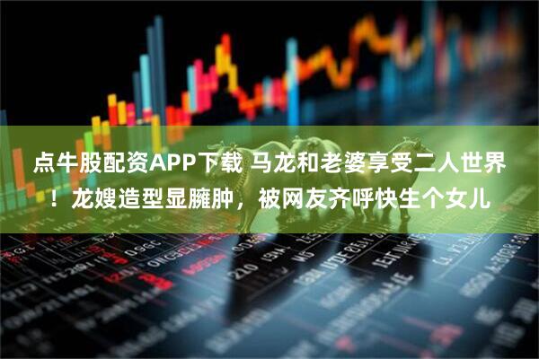 点牛股配资APP下载 马龙和老婆享受二人世界！龙嫂造型显臃肿，被网友齐呼快生个女儿