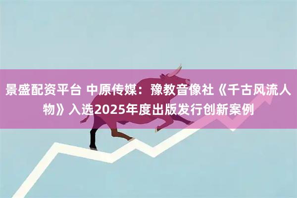 景盛配资平台 中原传媒：豫教音像社《千古风流人物》入选2025年度出版发行创新案例