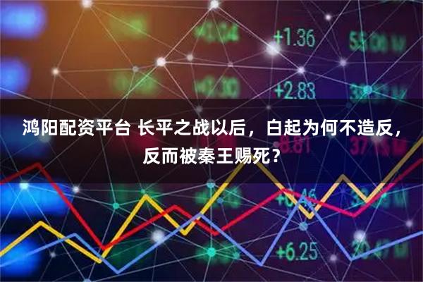 鸿阳配资平台 长平之战以后，白起为何不造反，反而被秦王赐死？