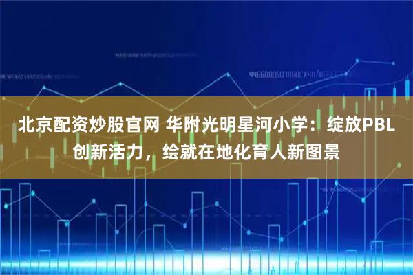 北京配资炒股官网 华附光明星河小学：绽放PBL创新活力，绘就在地化育人新图景