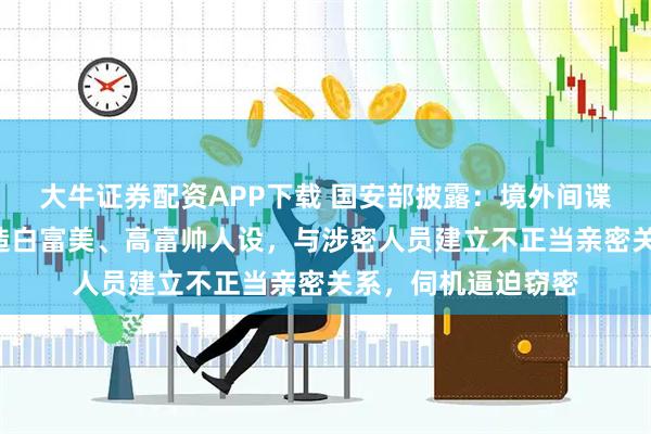 大牛证券配资APP下载 国安部披露：境外间谍擅用“美人计”打造白富美、高富帅人设，与涉密人员建立不正当亲密关系，伺机逼迫窃密