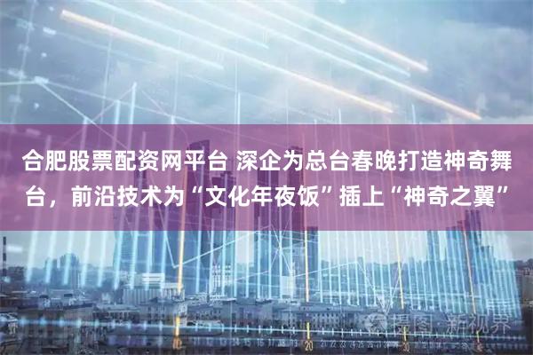 合肥股票配资网平台 深企为总台春晚打造神奇舞台,前沿技术为“文化年夜饭”插上“神奇之翼”