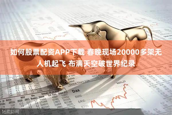 如何股票配资APP下载 春晚现场20000多架无人机起飞 布满天空破世界纪录
